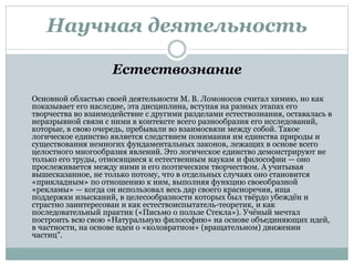 Научная деятельность
Естествознание
Основной областью своей деятельности М. В. Ломоносов считал химию, но как
показывает его наследие, эта дисциплина, вступая на разных этапах его
творчества во взаимодействие с другими разделами естествознания, оставалась в
неразрывной связи с ними в контексте всего разнообразия его исследований,
которые, в свою очередь, пребывали во взаимосвязи между собой. Такое
логическое единство является следствием понимания им единства природы и
существования немногих фундаментальных законов, лежащих в основе всего
целостного многообразия явлений. Это логическое единство демонстрируют не
только его труды, относящиеся к естественным наукам и философии — оно
прослеживается между ними и его поэтическим творчеством. А учитывая
вышесказанное, не только потому, что в отдельных случаях оно становится
«прикладным» по отношению к ним, выполняя функцию своеобразной
«рекламы» — когда он использовал весь дар своего красноречия, ища
поддержки изысканий, в целесообразности которых был твёрдо убеждён и
страстно заинтересован и как естествоиспытатель-теоретик, и как
последовательный практик («Письмо о пользе Стекла»). Учёный мечтал
построить всю свою «Натуральную философию» на основе объединяющих идей,
в частности, на основе идеи о «коловратном» (вращательном) движении
частиц".
 