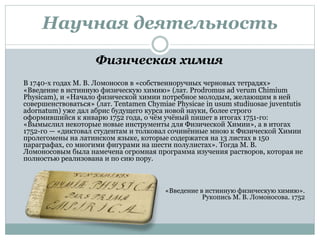 Научная деятельность
Физическая химия
В 1740-х годах М. В. Ломоносов в «собственноручных черновых тетрадях»
«Введение в истинную физическую химию» (лат. Prodromus ad verum Chimium
Physicam), и «Начало физической химии потребное молодым, желающим в ней
совершенствоваться» (лат. Tentamen Chymiae Physicae in usum studiuosae juventutis
adornatum) уже дал абрис будущего курса новой науки, более строго
оформившийся к январю 1752 года, о чём учёный пишет в итогах 1751-го:
«Вымыслил некоторые новые инструменты для Физической Химии», а в итогах
1752-го — «диктовал студентам и толковал сочинённые мною к Физической Химии
пролегомены на латинском языке, которые содержатся на 13 листах в 150
параграфах, со многими фигурами на шести полулистах». Тогда М. В.
Ломоносовым была намечена огромная программа изучения растворов, которая не
полностью реализована и по сию пору.
Ввввввв «Введение в истинную физическую химию».
Рукопись М. В. Ломоносова. 1752
 