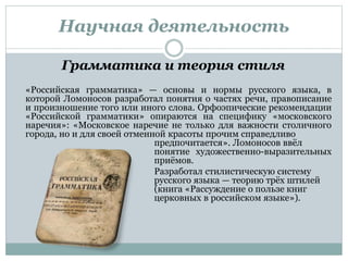 Научная деятельность
Грамматика и теория стиля
«Российская грамматика» — основы и нормы русского языка, в
которой Ломоносов разработал понятия о частях речи, правописание
и произношение того или иного слова. Орфоэпические рекомендации
«Российской грамматики» опираются на специфику «московского
наречия»: «Московское наречие не только для важности столичного
города, но и для своей отменной красоты прочим справедливо
предпочитается». Ломоносов ввёл
понятие художественно-выразительных
приёмов.
Разработал стилистическую систему
русского языка — теорию трёх штилей
(книга «Рассуждение о пользе книг
церковных в российском языке»).
 