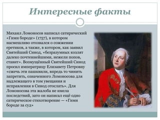 Интересные факты
Михаил Ломоносов написал сатирический
«Гимн бороде» (1757), в котором
насмешливо отозвался о сожжении
еретиков, а также, в котором, как заявил
Святейший Синод, «безразумных козлят
далеко почтеннейшими, нежели попов,
ставит». Возмущённый Святейший Синод
просил императрицу Елизавету Петровну
«сжечь эти пашквили, впредь то чинить
запретить, означенного Ломоносова для
надлежащего в том увещания и
исправления в Синод отослать». Для
Ломоносова эта жалоба не имела
последствий, зато он написал ещё одно
сатирическое стихотворение — «Гимн
бороде за суд»
 