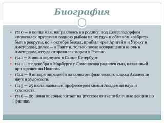 Биография
 1740 — в конце мая, направляясь на родину, под Дюссельдорфом
«показался пруссакам годною рыбою на их уду» и обманом «забрит»
был в рекруты, но в октябре бежал, прибыл чрез Арнгейм и Утрехт в
Амстердам, далее — в Гаагу и, только после возвращения вновь в
Амстердам, оттуда отправился морем в Россию.
 1741 — 8 июня вернулся в Санкт-Петербург.
 1741 — 22 декабря в Марбурге у Ломоносова родился сын, названный
при крещении Иваном.
 1742 — 8 января определён адъюнктом физического класса Академии
наук и художеств.
 1745 — 25 июля назначен профессором химии Академии наук и
художеств.
 1746 — 20 июня впервые читает на русском языке публичные лекции по
физике.
 