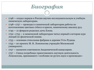 Биография
 1748 — создал первую в России научно-исследовательскую и учебную
химическую лабораторию.
 1748—1757 — проводил в химической лаборатории работы по
изготовлению цветных стёкол и красок, химическому анализу руд.
 1749 — 21 февраля родилась дочь Елена.
 1752—1753 — в химической лаборатории читал первый в истории курс
лекций по физической химии.
 1753 — основана стекольная фабрика в деревне Усть-Рудица.
 1755 — по проекту М. В. Ломоносова учреждён Московский
университет.
 1757 — назначен советником Академической канцелярии.
 1757 — Синод потребовал приостановить научную деятельность
Ломоносова, призвавшего «особливо не ругать наук в проповедях»
 