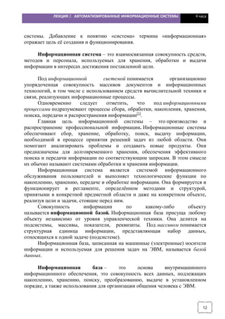 ЛЕКЦИЯ 2. АВТОМАТИЗИРОВАННЫЕ ИНФОРМАЦИОННЫЕ СИСТЕМЫ 4 часа
12
системы. Добавление к понятию «система» термина «информационная»
отражает цель её создания и функционирования.
Информационная система – это взаимосвязанная совокупность средств,
методов и персонала, используемых для хранения, обработки и выдачи
информации в интересах достижения поставленной цели.
Под информационной системой понимается организационно
упорядоченная совокупность массивов документов и информационных
технологий, в том числе с использованием средств вычислительной техники и
связи, реализующих информационные процессы.
Одновременно следует отметить, что под информационными
процессами подразумевают процессы сбора, обработки, накопления, хранения,
поиска, передачи и распространения информации[1]
.
Главная цель информационной системы – это производство и
распространение профессиональной информации. Информационные системы
обеспечивают сбор, хранение, обработку, поиск, выдачу информации,
необходимой в процессе принятия решений задач из любой области. Они
помогают анализировать проблемы и создавать новые продукты. Они
предназначены для долговременного хранения, обеспечения эффективного
поиска и передачи информации по соответствующим запросам. В этом смысле
их обычно называют системами обработки и хранения информации.
Информационная система является системой информационного
обслуживания пользователей и выполняет технологические функции по
накоплению, хранению, передаче и обработке информации. Она формируется и
функционирует в регламенте, определённом методами и структурой,
принятыми в конкретной предметной области и даже на конкретном объекте,
реализуя цели и задачи, стоящие перед ним.
Совокупность информации по какому-либо объекту
называется информационной базой. Информационная база присуща любому
объекту независимо от уровня управленческой техники. Она делится на
подсистемы, массивы, показатели, реквизиты. Под массивом понимается
структурная единица информации, представляющая набор данных,
относящихся к одной задаче (подсистеме).
Информационная база, записанная на машинные (электронные) носители
информации и используемая для решения задач на ЭВМ, называется базой
данных.
Информационная база – это основа внутримашинного
информационного обеспечения, это совокупность всех данных, подлежащих
накоплению, хранению, поиску, преобразованию, выдаче в установленном
порядке, а также использования для организации общения человека с ЭВМ.
 
