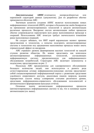 ЛЕКЦИЯ 2. АВТОМАТИЗИРОВАННЫЕ ИНФОРМАЦИОННЫЕ СИСТЕМЫ 4 часа
15
Документальные АИПС отличаются неопределённостью или
переменной структурой данных (документов). Для их разработки обычно
применяются оболочки АИС.
Значимым аспектом создания АИПС является использование новых
информационных технологий (НИТ), которые в большинстве своём базируются
на применении автоматизированных технологий и средств автоматизации
различных процессов. Внедрение систем автоматизации любых процессов
обычно сопровождается пересмотром всех ранее выполнявшихся процедур и
операций. Использование АИС зачастую требует значительного изменения
ранее выполняемых операций.
Не следует забывать, что НИТ порой кардинально меняют прежние
представления и технологии, а попытка подстроить автоматизированные
системы и технологии под традиционно выполняемые процессы может иметь
отрицательный эффект их внедрения.
АИС отражают уровень формирования высоких технологий на каждой
ступени развития общества. Их можно представить как комплексы
автоматизированных информационных технологий, составляющих
информационную систему, предназначенную для информационного
обслуживания потребителей. Структурно АИС включают компоненты и
подсистемы, представленные на рис. 2.
Поскольку АИС предназначены для одновременного обслуживания
большого количества людей, они используются в разного рода
сетях.Современная сетевая информационно-поисковая система представляет
собой специализированный информационный портал с развитыми средствами
удалённого оперативного доступа, диалоговым языком запросов, ведения
перекрестных ссылок между словарными статьями различного уровня,
средствами информационно-справочного обслуживания пользователей и
автоматического формирования выходных отчётов.
Основные задачи автоматизации информационных процессов
(автоматизированных информационных систем) те же, что и основные задачи
автоматизации (см. выше).
 