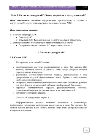 ЛЕКЦИЯ 3. СОСТАВ И СТРУКТУРА АИС. ЭТАПЫ РАЗРАБОТКИ И ЭКСПЛУАТАЦИИ АИС 4 часа
20
Тема 3. Состав и структура АИС. Этапы разработки и эксплуатации АИС
Цель лекционного занятия: сформировать представление о составе и
структуре АИС, изучить этапы разработки и эксплуатации АИС.
План лекционного занятия:
1. Состав и структура АИС
Ø Сосотав АИС
Ø Структура АИС. Функциональные и обеспечивающие подсистемы
2. Этапы разработки и эксплуатации автоматизированных систем
Ø Содержание этапов создания АС на различных стадиях
1. Состав и структура АИС
1.1. Состав АИС
Как правило, в состав АИС входят:
· информационные ресурсы, представленные в виде баз данных (баз
знаний), хранящих данные об объектах, связь между которыми задается
определенными правилами;
· формальная логико-математическая система, реализованная в виде
программных модулей, обеспечивающих ввод, обработку, поиск и вывод
необходимой информации;
· интерфейс, обеспечивающий общение пользователя с системой в удобной
для него форме и позволяющий работать с информацией баз данных;
· персонал, определяющий порядок функционирования системы,
планирующий порядок постановки задач и достижения целей;
· комплекс технических средств.
Состав АИС представлен на рис. 1.1.
Информационные ресурсы включают машинную и немашинную
информацию. Машинная информация представлена в виде баз данных, баз
знаний, банков данных. Базы (банки) данных могут быть централизованными
или распределенными.
 