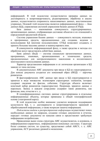 ЛЕКЦИЯ 3. СОСТАВ И СТРУКТУРА АИС. ЭТАПЫ РАЗРАБОТКИ И ЭКСПЛУАТАЦИИ АИС 4 часа
25
информацией. В этой подсистеме осуществляется проверка данных на
достоверность и непротиворечивость, редактирование, обработка и анализ
данных, осуществляется сохранность накапливаемых данных, восстановление
утерянных. Основой этой подсистемы является информационный фонд — база
данных (БД), управляемая системой управления базами данных (СУБД).
База данных — именованная совокупность структурированных,
организованных данных, отображающая состояние объектов и их отношений в
определенной предметной области.
Система управления базами данных — совокупность методов, языковых
и программных средств, предназначенных для создания, ведения и
использования БД многими пользователями. СУБД позволяют создавать и
хранить большие массивы данных и манипулировать ими.
В совокупности информационный фонд, а также средства и методы его
обработки могут представлять собой банк данных.
Банк данных (БнД) — система специально организованных данных,
программных, языковых, организационных и технических средств,
предназначенных для централизованного накопления и коллективного
многоцелевого использования данных.
Характер представления информации и ее логическая организация в БД
зависят от типа системы.
В документальных АИС документы при вводе в БД не структурируются.
Для поиска документа создается его поисковый образ (ПОД) — карточка
реквизитов.
В фактографических АИС данные при вводе в БД структурируются и
хранятся в виде множества экземпляров структурных элементов, которые
содержат сведения по фактам, событиям. Структура объекта включает
конечный набор реквизитов (характеристик). Например, хранятся данные о
персонале. Запись о каждом сотруднике содержит такие реквизиты, как
фамилия, имя, отчество и т. д.
В геоинформационных системах данные структурированы в отдельные
информационные объекты, которые привязаны к общей топографической
основе (электронной карте).
В этой подсистеме особое внимание уделяется вопросам поддержания
целостности БД, т. е. достоверности и непротиворечивости хранимой и
обрабатываемой информации, а также вопросам защиты информации.
Подсистема выдачи и распространения информации осуществляет поиск
необходимых данных по запросам, создание готовых документов и отчетов,
передает готовые документы по каналам связи и предоставляет требуемую
информацию потребителям.
Приведенная выше схема структуры АИС осуществляется, в основном, в
информационно-справочных, информационно-поисковых системах. Структура
более сложных систем, по существу, представляет собой АИСУ, т. е. АИС
управления, АСУ различных уровней и назначения.
 