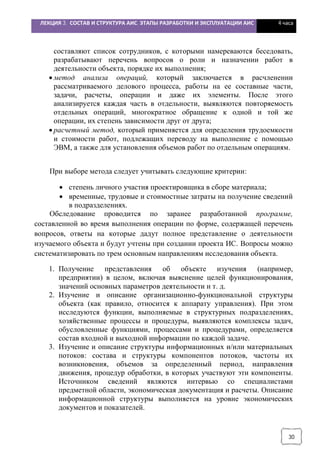 ЛЕКЦИЯ 3. СОСТАВ И СТРУКТУРА АИС. ЭТАПЫ РАЗРАБОТКИ И ЭКСПЛУАТАЦИИ АИС 4 часа
30
составляют список сотрудников, с которыми намереваются беседовать,
разрабатывают перечень вопросов о роли и назначении работ в
деятельности объекта, порядке их выполнения;
· метод анализа операций, который заключается в расчленении
рассматриваемого делового процесса, работы на ее составные части,
задачи, расчеты, операции и даже их элементы. После этого
анализируется каждая часть в отдельности, выявляются повторяемость
отдельных операций, многократное обращение к одной и той же
операции, их степень зависимости друг от друга;
· расчетный метод, который применяется для определения трудоемкости
и стоимости работ, подлежащих переводу на выполнение с помощью
ЭВМ, а также для установления объемов работ по отдельным операциям.
При выборе метода следует учитывать следующие критерии:
· степень личного участия проектировщика в сборе материала;
· временные, трудовые и стоимостные затраты на получение сведений
в подразделениях.
Обследование проводится по заранее разработанной программе,
составленной во время выполнения операции по форме, содержащей перечень
вопросов, ответы на которые дадут полное представление о деятельности
изучаемого объекта и будут учтены при создании проекта ИС. Вопросы можно
систематизировать по трем основным направлениям исследования объекта.
1. Получение представления об объекте изучения (например,
предприятии) в целом, включая выяснение целей функционирования,
значений основных параметров деятельности и т. д.
2. Изучение и описание организационно-функциональной структуры
объекта (как правило, относится к аппарату управления). При этом
исследуются функции, выполняемые в структурных подразделениях,
хозяйственные процессы и процедуры, выявляются комплексы задач,
обусловленные функциями, процессами и процедурами, определяется
состав входной и выходной информации по каждой задаче.
3. Изучение и описание структуры информационных и/или материальных
потоков: состава и структуры компонентов потоков, частоты их
возникновения, объемов за определенный период, направления
движения, процедур обработки, в которых участвуют эти компоненты.
Источником сведений являются интервью со специалистами
предметной области, экономическая документация и расчеты. Описание
информационной структуры выполняется на уровне экономических
документов и показателей.
 