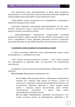 ЛЕКЦИЯ 3. СОСТАВ И СТРУКТУРА АИС. ЭТАПЫ РАЗРАБОТКИ И ЭКСПЛУАТАЦИИ АИС 4 часа
31
Для организации труда проектировщиков во время сбора материалов
обследования и его последующего анализа необходимо выполнение разработки
«Плана-графика выполнения работ на пред-проектной стадии».
«План-график» служит инструментом для планирования и оперативного
управления предпроектной стадией.
Последней операцией, выполняемой проектировщиками на этом этапе,
является «Проведение сбора и формализации материалов обследования», в
процессе которой члены бригад должны:
• проинтервьюировать специалистов подразделений изучаемой
предметной области; собрать сведения обо всех объектах обследования, в том
числе о предприятии в целом, функциях управления, методах и алгоритмах
реализации функций, составе обрабатываемых и рассчитываемых показателей.
Содержание этапов создания АС на различных стадиях
С целью улучшения управления ходом проектирования каждая стадия
детализируется, т. е. разбивается на этапы.
Этап создания автоматизированной системы — часть стадии создания
АС, определяемая по характеру работ, его результату или специализации
исполнителей.
Содержание этапов создания АС регламентировано в Приложении 1 ГОСТ
34.601-90.
На 1-й стадии «Формирование требований к АС»
на 1-м этапе «Обследование объекта и обоснование необходимости
создания АС» проводят сбор данных об объекте и видах его
деятельности. Оценивают качество функционирования объекта и его
составляющих. Выявляют проблемы и задачи, которые можно
решать с помощью средств автоматизации. Дают технико-
экономическую, социальную и другие виды оценок
целесообразности создания системы.
На 2-м этапе «Формирование требований пользователей к АС»
готовят исходные данные для формирования требований к АС,
 