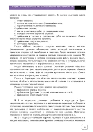 ЛЕКЦИЯ 3. СОСТАВ И СТРУКТУРА АИС. ЭТАПЫ РАЗРАБОТКИ И ЭКСПЛУАТАЦИИ АИС 4 часа
33
уровню не ниже, чем существующие аналоги. ТЗ должно содержать девять
разделов:
1) общие сведения;
2) назначение и цели создания (развития) системы;
3) характеристика объектов автоматизации;
4)требования к системе;
5) состав и содержание работ по созданию системы;
6) порядок контроля и приемки системы;
7) требования к составу и содержанию работ по подготовке объекта
автоматизации к вводу системы в действие;
8) требования к документированию;
9) источники разработки.
Раздел «Общие сведения» содержит выходные данные системы
(наименование, условное обозначение, шифр договора), наименование и
реквизиты предприятий разработчика и заказчика. Раздел включает перечень
утвержденных документов на создание системы, плановые сроки создания АС,
сведения об источниках и порядке финансирования работ, порядок предъ-
явления заказчику результатов работ по созданию системы и ее частей, включая
технические, программные и информационные комплексы.
Раздел «Назначение и цели создания (развития) системы» описывает
назначение системы (вид автоматизируемой деятельности, перечень объектов
автоматизации), а также цели ее создания (различные показатели объекта
автоматизации, которые нужно достичь).
Раздел « Характеристика объектов автоматизации» содержит краткие
сведения об объекте автоматизации, сведения об условиях его эксплуатации и
характеристики окружающей среды.
Раздел «Требования к системе « состоит из подразделов:
1) требования к системе в целом;
2) требования к функциям (задачам), выполняемым системой;
3) требования к видам обеспечения.
В 1 -м подразделе указывают требования к структуре и функ-
ционированию системы, численности и квалификации персонала, требования к
эргономике, надежности, безопасности, эксплуатации системы. Перечисляются
все требования к защите информации от несанкционированного доступа,
влияния внешних воздействий и сохранности при авариях. Излагаются
требования к патентной чистоте, стандартизации и унификации и т. д.
Во 2-м подразделе приводят перечень функций и задач, выполняемых в
каждой подсистеме, характеристики времени (периода) и точности реализации
 
