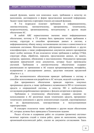 ЛЕКЦИЯ 3. СОСТАВ И СТРУКТУРА АИС. ЭТАПЫ РАЗРАБОТКИ И ЭКСПЛУАТАЦИИ АИС 4 часа
34
каждой функции, задачи или комплекса задач, требования к качеству их
выполнения, достоверности и форме представления выходной информации.
Задают также перечень и критерии отказов для каждой функции.
В 3-м подразделе излагают требования к информационному,
лингвистическому, математическому, программному, техническому,
метрологическому, организационному, методическому и другим видам
обеспечения АС.
В любой АИС первостепенное значение имеет информационное
обеспечение, поэтому в ТЗ должны быть приведены четкие требования к
составу, структуре и способам организации данных в системе, к
информационному обмену между составляющими системы и совместимости со
смежными системами. Использование действующих всероссийских и других
классификаторов, а также унифицированных документов данного предприятия
имеет особое значение. В них излагаются четкие требования к выбору СУБД,
структуре сбора, обработки, передачи, представления данных, их защите,
контролю, хранению, обновлению и восстановлению. Описывается процедура
придания юридической силы документам, которые будут произведены
системой. Требования к лингвистическому обеспечению содержат
рекомендации по применению в АС языков программирования, интерфейса,
кодированию и декодированию данных, средствам описания предметной
области и т. д.
Для математического обеспечения приводят требования к составу и
способам использования или разработки в АС методов, моделей и алгоритмов.
Для программного обеспечения приводят перечень покупных
программных средств, а также требования к независимости ПО от технических
средств и операционной системы, к качеству ПО и необходимости
согласования разрабатываемых программ с фондом алгоритмов и программ.
Требования к техническому обеспечению содержат сведения по
использованию в АС различных видов технических средств, программно-
технических комплексов и других комплектующих изделий, сгруппированных
по их функциональным, конструктивным и эксплуатационным
характеристикам.
В стандарте излагаются также требования к другим видам обеспечения
АС, которые должны быть приведены в Техническом задании.
Раздел «Состав и содержание работ по созданию (развитию) системы»
включает перечень стадий и этапов работ, сроки их выполнения, перечень
организаций-исполнителей работ, ссылки на документы согласования. Здесь
 