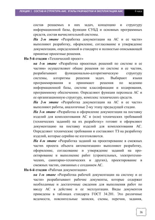 ЛЕКЦИЯ 3. СОСТАВ И СТРУКТУРА АИС. ЭТАПЫ РАЗРАБОТКИ И ЭКСПЛУАТАЦИИ АИС 4 часа
36
состав решаемых в них задач, концепцию и структуру
информационной базы, функции СУБД и основных программных
средств, состав вычислительной системы.
На 2-м этапе «Разработка документации на АС и ее части»
выполняют разработку, оформление, согласование и утверждение
документации, определенной в стандарте и полностью описывающей
принятые проектные решения.
На 5-й стадии «Технический проект»
на 1-м этапе «Разработка проектных решений по системе и ее
частям» осуществляют общие решения по системе и ее частям,
разрабатывают функционально-алгоритмическую структуру
системы, алгоритмы решения задач. Выбирают языки
программирования и принимают решения по ведению
информационной базы, системе классификации и кодирования,
программному обеспечению. Определяют функции персонала АС и
ее организационную структуру, комплекс технических средств.
На 2-м этапе «Разработка документации на АС и ее части»
выполняют работы, аналогичные 2-му этапу предыдущей стадии.
На 3-м этапе «Разработка и оформление документации на поставку
изделий для комплектования АС и (или) технических требований
(технических заданий) на их разработку» готовят и оформляют
документацию на поставку изделий для комплектования АС.
Определяют технические требования и составляют ТЗ на разработку
изделий, которые серийно не изготовляются.
На 4-м этапе «Разработка заданий на проектирование в смежных
частях проекта объекта автоматизации» выполняют разработку,
оформление, согласование и утверждение заданий на про-
ектирование и выполнение работ (строительных, электротехни-
ческих, санитарно-технических и других), проектирование в
смежных частях, связанных с созданием АС.
На 6-й стадии «Рабочая документации»
на 1-м этапе «Разработка рабочей документации на систему и ее
части» разрабатывают рабочие документы, которые содержат
необходимые и достаточные сведения для выполнения работ по
вводу АС в действие и ее эксплуатации. Виды документов
приведены в таблицах стандарта ГОСТ 34.201. Это различные
ведомости, пояснительные записки, схемы, перечни, задания,
 