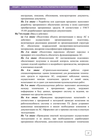 ЛЕКЦИЯ 3. СОСТАВ И СТРУКТУРА АИС. ЭТАПЫ РАЗРАБОТКИ И ЭКСПЛУАТАЦИИ АИС 4 часа
37
инструкции, описания, обоснования, конструкторские документы,
программные документы.
На 2-м этапе « Разработка или адаптация программ» выполняют
разработку программного обеспечения системы и (или) адаптацию
приобретаемых программных средств. В соответствии с ГОСТ
19.101 разрабатывают программную документацию.
На 7-й стадии «Ввод в действие»
на 1-м этапе «Подготовка объекта автоматизации к вводу АС в
действие» осуществляют организационную подготовку,
включающую реализацию решений по организационной структуре
АС, обеспечение подразделений инструктивно-методическими
материалами, внедрение классификаторов информации.
На 2-м этапе «Подготовка персонала» обучают персонал и
проверяют его способность обеспечить функционирование АС.
На 3-м этапе «Комплектация АС поставляемыми изделиями»
обеспечивают получение и входной контроль качества комплек-
тующих изделий серийного и несерийного производства, материалов
и монтажных изделий.
На 4-м этапе «Строительно-монтажные работы» строят
специализированные здания (помещения) для размещения техниче-
ских средств и персонала АС, сооружают кабельные каналы,
осуществляют монтаж технических средств и линий связи,
испытывают их и сдают для выполнения пусконаладочных работ.
На 5-м этапе «Пусконаладочные работы» выполняют автономную
наладку технических и программных средств, загружают
информацию в базу данных, проверяют систему ее ведения, на-
лаживают все средства системы.
На 6-м этапе «Проведение предварительных испытаний» в
соответствии с программой и методикой проводят испытания на
работоспособность системы и соответствие ТЗ. Далее устраняют
выявленные неисправности и вносят необходимые изменения в
документацию на АС. Оформляют акт о приемке системы в опытную
эксплуатацию.
На 7-м этапе «Проведение опытной эксплуатации» осуществляют
эксплуатацию и ее анализ, при необходимости дорабатывают
программное обеспечение, дополнительно налаживают технические
 