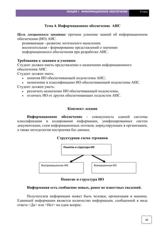 ЛЕКЦИЯ 4. ИНФОРМАЦИОННОЕ ОБЕСПЕЧЕНИЕ 4 часа
40
Тема 4. Информационное обеспечение АИС
Цель лекционного занятия: прочное усвоение знаний об информационном
обеспечении (ИО) АИС.
развивающая - развитие логического мышления;
воспитательная - формирование представлений о значении
информационного обеспечения при разработке АИС.
Требования к знаниям и умениям
Студент должен иметь представление о назначении информационного
обеспечения АИС.
Студент должен знать:
· понятия ИО обеспечивающей подсистемы АИС;
· назначение и классификацию ИО обеспечивающей подсистемы АИС.
Студент должен уметь:
· различать назначение ИО обеспечивающей подсистемы;
· отличать ИО от других обеспечивающих подсистем АИС.
Конспект лекции
Информационное обеспечение - совокупность единой системы
классификации и кодирования информации, унифицированных систем
документации, схем информационных потоков, циркулирующих в организации,
а также методология построения баз данных.
Структурная схема терминов
Понятие и структура ИО
Информация есть сообщение новых, ранее не известных сведений.
Получателем информации может быть человек, организация и машина.
Единицей информации является количество информации, сообщенной в виде
ответа <Да> или <Нет> на один вопрос.
Понятие и структура ИО
Внутримашинное ИО Внемашинное ИО
 