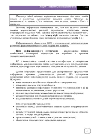 ЛЕКЦИЯ 4. ИНФОРМАЦИОННОЕ ОБЕСПЕЧЕНИЕ 4 часа
41
Например, одной единицы информации достаточно для того, чтобы
узнать о положении выключателя: задается вопрос <Включен ли
выключатель?>; ответ <Да> означает, что включен, ответ <Нет> -
выключен.
Значение информации определяется тем, что она является основой
понятия управленческих решений, осуществляет взаимосвязь между
подсистемами и задачами АИС. Единица информации получила название "бит",
это сокращение английских слов binary digit -двоичная единица. Система
счисления, в которой каждое число выражается с помощью двух цифр 0 и 1.
Информационное обеспечение (ИО) - предоставление информационных
ресурсов в распоряжение какого-либо объекта или субъекта.
Цель информационного обеспечения - своевременная выдача
необходимой достоверной информации для выработки и принятия
управленческих решений.
ИО - совокупность единой системы классификации и кодирования
информации, унифицированных систем документации, схем информационных
потоков, циркулирующих в организации, методология построения баз данных.
Данная подсистема предназначена для своевременного представления
информации, принятия управленческих решений. ИО предприятия
представляет собой информационную модель данного объекта. Для создания
ИО нужно:
· ясное понимание целей и задач, функций системы управления;
· совершение системы документооборота;
· выявление движения информации от момента ее возникновения и до ее
использования на различных уровнях управления;
· наличие и использование классификации и кодирования информации;
· создание массивов информации на машинных носителях;
· владение методологией создания информационных моделей.
При организации ИО используется:
· системный подход, обеспечивающий создание единой информационной
базы;
· разработку типовой схемы обмена данными между различными уровнями
системы и внутри каждого уровня;
· организацию единой схемы ведения и хранения информации;
· обеспечение решаемых задач исходными данными;
 