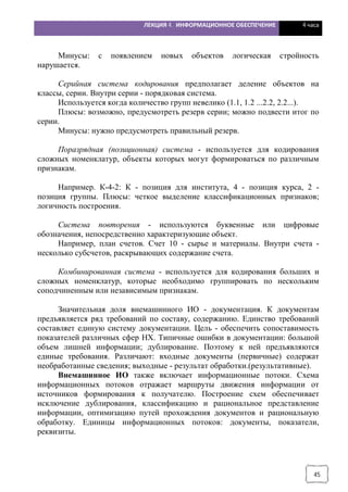 ЛЕКЦИЯ 4. ИНФОРМАЦИОННОЕ ОБЕСПЕЧЕНИЕ 4 часа
45
Минусы: с появлением новых объектов логическая стройность
нарушается.
Серийная система кодирования предполагает деление объектов на
классы, серии. Внутри серии - порядковая система.
Используется когда количество групп невелико (1.1, 1.2 ...2.2, 2.2...).
Плюсы: возможно, предусмотреть резерв серии; можно подвести итог по
серии.
Минусы: нужно предусмотреть правильный резерв.
Поразрядная (позиционная) система - используется для кодирования
сложных номенклатур, объекты которых могут формироваться по различным
признакам.
Например. К-4-2: К - позиция для института, 4 - позиция курса, 2 -
позиция группы. Плюсы: четкое выделение классификационных признаков;
логичность построения.
Система повторения - используются буквенные или цифровые
обозначения, непосредственно характеризующие объект.
Например, план счетов. Счет 10 - сырье и материалы. Внутри счета -
несколько субсчетов, раскрывающих содержание счета.
Комбинированная система - используется для кодирования больших и
сложных номенклатур, которые необходимо группировать по нескольким
соподчиненным или независимым признакам.
Значительная доля внемашинного ИО - документация. К документам
предъявляется ряд требований по составу, содержанию. Единство требований
составляет единую систему документации. Цель - обеспечить сопоставимость
показателей различных сфер НХ. Типичные ошибки в документации: большой
объем лишней информации; дублирование. Поэтому к ней предъявляются
единые требования. Различают: входные документы (первичные) содержат
необработанные сведения; выходные - результат обработки.(результативные).
Внемашинное ИО также включает информационные потоки. Схема
информационных потоков отражает маршруты движения информации от
источников формирования к получателю. Построение схем обеспечивает
исключение дублирования, классификацию и рациональное представление
информации, оптимизацию путей прохождения документов и рациональную
обработку. Единицы информационных потоков: документы, показатели,
реквизиты.
 
