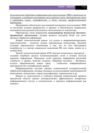 ЛЕКЦИЯ 1. ВВЕДЕНИЕ 2 часа
5
возможностей обработки информации при использовании ЭВМ в управлении не
уменьшает, а наоборот увеличивает число рабочих мест, предъявляя при этом
к работнику новые, специфические и более высокие профессиональные
требования.
Программное обеспечение как основной инструмент использования ЭВМ
за последние полвека превратилось в крупное и обособленное направление
высокоинтеллектуальной деятельности, неотъемлемое от компьютера.
Образовалось четко выраженная компьютерная технология (технико-
программное обеспечение), которая является исходной базой для всего
процесса обработки информации.
Второй технологический рывок- это успехи в микроминиатюризации,
нанотехнологиях – позволил создать персональные компьютеры. Значения
создания персонального компьютера в том, что он стал обслуживать
потребителя, т.е. вектор социального назначения ПК стал таким, каким он и
должен быть.
Третий технологический рывок НТП (научно-технического прогресса) –
создание новейших средств телекоммуникаций, сетей и сетевых методов
передачи информации. Появление сетей передачи информации различной
сложности и уровня, включая создание «Мировой паутины» - Интернета,
создало принципиально новую среду – глобальное информационное
пространство без географических границ.
Информационные системы связаны семантической (содержательной)
обработкой информации, которые основаны на использовании закономерностей
языкознания, лингвистики, теории классификации, терминологии и др.
Именно от тщательности и глубокого решения семантических проблем
предметной области зависит непосредственно эффективность конкретных
информационных систем, а следовательно, и процесса информатизации как
такового.
 