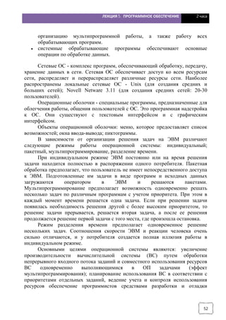 ЛЕКЦИЯ 5. ПРОГРАММНОЕ ОБЕСПЕЧЕНИЕ 2 часа
52
организацию мультипрограммной работы, а также работу всех
обрабатывающих программ.
· системные обрабатывающие программы обеспечивают основные
операции по обработке данных.
Сетевые ОС - комплекс программ, обеспечивающий обработку, передачу,
хранение данных в сети. Сетевая ОС обеспечивает доступ ко всем ресурсам
сети, распределяет и перераспределяет различные ресурсы сети. Наиболее
распространены локальные сетевые ОС - Unix (для создания средних и
больших сетей); Novell Netware 3.11 (для создания средних сетей: 20-30
пользователей).
Операционные оболочки - специальные программы, предназначенные для
облегчения работы, общения пользователей с ОС. Это программная надстройка
к ОС. Они существуют с текстовым интерфейсом и с графическим
интерфейсом.
Объекты операционной оболочки: меню, которое предоставляет список
возможностей; окна ввода-вывода; пиктограммы.
В зависимости от организации решения задач на ЭВМ различают
следующие режимы работы операционной системы: индивидуальный;
пакетный, мультипрограммирование, разделение времени.
При индивидуальном режиме ЭВМ постоянно или на время решения
задачи находится полностью в распоряжении одного потребителя. Пакетная
обработка предполагает, что пользователь не имеет непосредственного доступа
к ЭВМ. Подготовленные им задачи в виде программ и исходных данных
загружаются оператором в ЭВМ и решаются пакетами.
Мультипрограммирование предполагает возможность одновременно решать
несколько задач по различным программам с учетом приоритета. При этом в
каждый момент времени решается одна задача. Если при решении задачи
появилась необходимость решения другой с более высоким приоритетом, то
решение задачи прерывается, решается вторая задача, а после ее решения
продолжается решение первой задачи с того места, где произошла остановка.
Режим разделения времени предполагает одновременное решение
нескольких задач. Соотношения скорости ЭВМ и реакции человека очень
сильно отличаются, и у потребителя создается полная иллюзия работы в
индивидуальном режиме.
Основными целями операционной системы являются: увеличение
производительности вычислительной системы (ВС) путем обработки
непрерывного входного потока заданий и совместного использования ресурсов
ВС одновременно выполняющимися в ОП задачами (эффект
мультипрограммирования); планирование использования ВС в соответствии с
приоритетами отдельных заданий, ведение учета и контроля использования
ресурсов обеспечение программистов средствами разработки и отладки
 