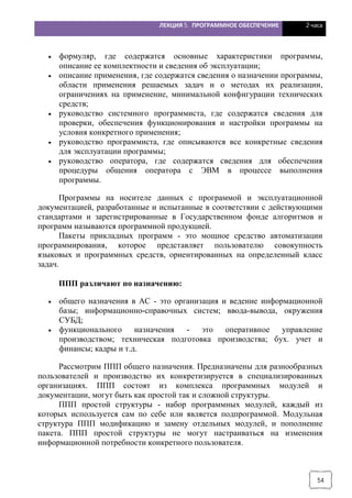 ЛЕКЦИЯ 5. ПРОГРАММНОЕ ОБЕСПЕЧЕНИЕ 2 часа
54
· формуляр, где содержатся основные характеристики программы,
описание ее комплектности и сведения об эксплуатации;
· описание применения, где содержатся сведения о назначении программы,
области применения решаемых задач и о методах их реализации,
ограничениях на применение, минимальной конфигурации технических
средств;
· руководство системного программиста, где содержатся сведения для
проверки, обеспечения функционирования и настройки программы на
условия конкретного применения;
· руководство программиста, где описываются все конкретные сведения
для эксплуатации программы;
· руководство оператора, где содержатся сведения для обеспечения
процедуры общения оператора с ЭВМ в процессе выполнения
программы.
Программы на носителе данных с программой и эксплуатационной
документацией, разработанные и испытанные в соответствии с действующими
стандартами и зарегистрированные в Государственном фонде алгоритмов и
программ называются программной продукцией.
Пакеты прикладных программ - это мощное средство автоматизации
программирования, которое представляет пользователю совокупность
языковых и программных средств, ориентированных на определенный класс
задач.
ППП различают по назначению:
· общего назначения в АС - это организация и ведение информационной
базы; информационно-справочных систем; ввода-вывода, окружения
СУБД;
· функционального назначения - это оперативное управление
производством; техническая подготовка производства; бух. учет и
финансы; кадры и т.д.
Рассмотрим ППП общего назначения. Предназначены для разнообразных
пользователей и производство их конкретизируется в специализированных
организациях. ППП состоят из комплекса программных модулей и
документации, могут быть как простой так и сложной структуры.
ППП простой структуры - набор программных модулей, каждый из
которых используется сам по себе или является подпрограммой. Модульная
структура ППП модификацию и замену отдельных модулей, и пополнение
пакета. ППП простой структуры не могут настраиваться на изменения
информационной потребности конкретного пользователя.
 