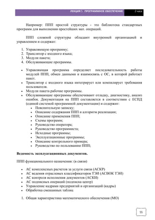 ЛЕКЦИЯ 5. ПРОГРАММНОЕ ОБЕСПЕЧЕНИЕ 2 часа
55
Например: ППП простой структуры - это библиотека стандартных
программ для выполнения простейших мат. операций.
ППП сложной структуры обладают внутренней организацией и
управлением и содержат:
1. Управляющую программу;
2. Транслятор с входного языка;
3. Модули пакета;
4. Обслуживающие программы.
· Управляющая программа определяет последовательность работы
модулей ППП, обмен данными и взаимосвязь с ОС, в которой работает
пакет.
· Транслятор с входного языка интегрирует или компилирует требования
пользователя.
· Модули пакета рабочие программы.
· Обслуживающие программы обеспечивают отладку, диагностику, анализ
ошибок. Документация на ППП составляется в соответствии с ЕСПД
(единой системой программной документации) и содержит:
· Пояснительную записку;
· Описание содержания ППП и алгоритм реализации;
· Описание применения ППП;
· Схемы программ;
· Руководство оператора;
· Руководство программиста;
· Исходные программы;
· Эксплуатационные программы;
· Описание контрольного примера;
· Руководство по пользованию ППП;
Ведомость эксплуатационных документов.
ППП функционального назначения: (в связи)
· АС комплексных расчетов за услуги связи (АСКР)
· АС ведения отраслевых классификаторов ТЭИ (АСВОК ТЭИ)
· АС контроля исполнения документов (АСКИ)
· АС подписных операций (подписка центр)
· Управление кадрами предприятий и организаций (кадры)
· Обработка смешанных таблиц
1. Общая характеристика математического обеспечения (МО)
 
