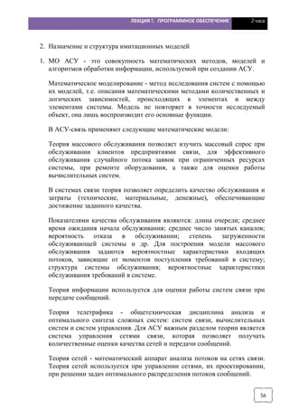 ЛЕКЦИЯ 5. ПРОГРАММНОЕ ОБЕСПЕЧЕНИЕ 2 часа
56
2. Назначение и структура имитационных моделей
1. МО АСУ - это совокупность математических методов, моделей и
алгоритмов обработки информации, используемой при создании АСУ.
Математическое моделирование - метод исследования систем с помощью
их моделей, т.е. описания математическими методами количественных и
логических зависимостей, происходящих в элементах и между
элементами системы. Модель не повторяет в точности исследуемый
объект, она лишь воспроизводит его основные функции.
В АСУ-связь применяют следующие математические модели:
Теория массового обслуживания позволяет изучить массовый спрос при
обслуживании клиентов предприятиями связи, для эффективного
обслуживания случайного потока заявок при ограниченных ресурсах
системы, при ремонте оборудования, а также для оценки работы
вычислительных систем.
В системах связи теория позволяет определить качество обслуживания и
затраты (технические, материальные, денежные), обеспечивающие
достижение заданного качества.
Показателями качества обслуживания являются: длина очереди; среднее
время ожидания начала обслуживания; среднее число занятых каналов;
вероятность отказа в обслуживании; степень загруженности
обслуживающей системы и др. Для построения модели массового
обслуживания задаются вероятностные характеристики входящих
потоков, зависящие от моментов поступления требований в систему;
структура системы обслуживания; вероятностные характеристики
обслуживания требований в системе.
Теория информации используется для оценки работы систем связи при
передаче сообщений.
Теория телетрафика - общетехническая дисциплина анализа и
оптимального синтеза сложных систем: систем связи, вычислительных
систем и систем управления. Для АСУ важным разделом теории является
система управления сетями связи, которая позволяет получать
количественные оценки качества сетей и передачи сообщений.
Теория сетей - математический аппарат анализа потоков на сетях связи.
Теория сетей используется при управлении сетями, их проектировании,
при решении задач оптимального распределения потоков сообщений.
 