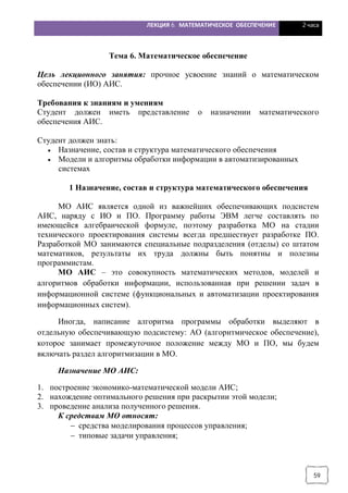 ЛЕКЦИЯ 6. МАТЕМАТИЧЕСКОЕ ОБЕСПЕЧЕНИЕ 2 часа
59
Тема 6. Математическое обеспечение
Цель лекционного занятия: прочное усвоение знаний о математическом
обеспечении (ИО) АИС.
Требования к знаниям и умениям
Студент должен иметь представление о назначении математического
обеспечения АИС.
Студент должен знать:
· Назначение, состав и структура математического обеспечения
· Модели и алгоритмы обработки информации в автоматизированных
системах
1 Назначение, состав и структура математического обеспечения
МО АИС является одной из важнейших обеспечивающих подсистем
АИС, наряду с ИО и ПО. Программу работы ЭВМ легче составлять по
имеющейся алгебраической формуле, поэтому разработка МО на стадии
технического проектирования системы всегда предшествует разработке ПО.
Разработкой МО занимаются специальные подразделения (отделы) со штатом
математиков, результаты их труда должны быть понятны и полезны
программистам.
МО АИС – это совокупность математических методов, моделей и
алгоритмов обработки информации, использованная при решении задач в
информационной системе (функциональных и автоматизации проектирования
информационных систем).
Иногда, написание алгоритма программы обработки выделяют в
отдельную обеспечивающую подсистему: АО (алгоритмическое обеспечение),
которое занимает промежуточное положение между МО и ПО, мы будем
включать раздел алгоритмизации в МО.
Назначение МО АИС:
1. построение экономико-математической модели АИС;
2. нахождение оптимального решения при раскрытии этой модели;
3. проведение анализа полученного решения.
К средствам МО относят:
- средства моделирования процессов управления;
- типовые задачи управления;
 