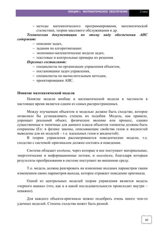 ЛЕКЦИЯ 6. МАТЕМАТИЧЕСКОЕ ОБЕСПЕЧЕНИЕ 2 часа
60
- методы математического программирования, математической
статистики, теории массового обслуживания и др.
Техническая документация по этому виду обеспечения АИС
содержит:
- описание задач,
- задания по алгоритмизации:
- экономико-математические модели задач,
- текстовые и контрольные примеры их решения.
Персонал составляют:
- специалисты по организации управления объектом,
- постановщики задач управления,
- специалисты по вычислительным методам,
- проектировщики АИС.
Понятие математической модели
Понятие модели вообще и математической модели в частности в
настоящее время является одним из самых распространенных.
Между изучаемым объектом и моделью должно быть сходство, которое
позволяло бы устанавливать степень их подобия. Модель, как правило,
упрощает реальный объект, физическое явление или процесс, однако
существенные и типичные для данного класса объектов элементы должны быть
сохранены (Ex: в физике законы, описывающие свойства газов и жидкостей
выведены для их моделей – т.е. идеальных газов и жидкостей).
В теории управления рассматриваются поведенческие модели, т.е.
сходство с системой–оригиналом должно состоять в поведении.
Система обладает входами, через которые в нее поступают материальные,
энергетические и информационные потоки, и выходами, благодаря которым
результаты преобразования в системе поступают во внешнюю среду.
Т.о. модель должна реагировать на изменение входных параметров таким
изменением своих параметров выхода, которое отражает поведение оригинала.
Одной из центральных моделей теории управления является модель
«черного ящика» (что, как и в какой последовательности происходит внутри –
неважно).
Для каждого объекта-оригинала можно подобрать очень много чем-то
удачных моделей. Степень сходства может быть разной.
 