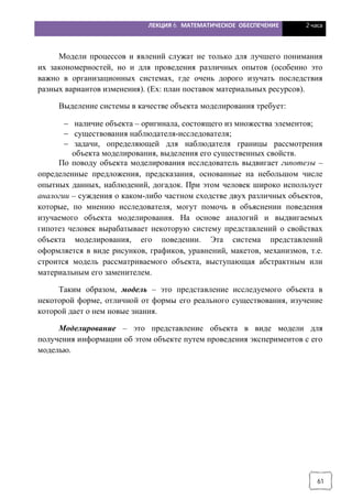 ЛЕКЦИЯ 6. МАТЕМАТИЧЕСКОЕ ОБЕСПЕЧЕНИЕ 2 часа
61
Модели процессов и явлений служат не только для лучшего понимания
их закономерностей, но и для проведения различных опытов (особенно это
важно в организационных системах, где очень дорого изучать последствия
разных вариантов изменения). (Ex: план поставок материальных ресурсов).
Выделение системы в качестве объекта моделирования требует:
- наличие объекта – оригинала, состоящего из множества элементов;
- существования наблюдателя-исследователя;
- задачи, определяющей для наблюдателя границы рассмотрения
объекта моделирования, выделения его существенных свойств.
По поводу объекта моделирования исследователь выдвигает гипотезы –
определенные предложения, предсказания, основанные на небольшом числе
опытных данных, наблюдений, догадок. При этом человек широко использует
аналогии – суждения о каком-либо частном сходстве двух различных объектов,
которые, по мнению исследователя, могут помочь в объяснении поведения
изучаемого объекта моделирования. На основе аналогий и выдвигаемых
гипотез человек вырабатывает некоторую систему представлений о свойствах
объекта моделирования, его поведении. Эта система представлений
оформляется в виде рисунков, графиков, уравнений, макетов, механизмов, т.е.
строится модель рассматриваемого объекта, выступающая абстрактным или
материальным его заменителем.
Таким образом, модель – это представление исследуемого объекта в
некоторой форме, отличной от формы его реального существования, изучение
которой дает о нем новые знания.
Моделирование – это представление объекта в виде модели для
получения информации об этом объекте путем проведения экспериментов с его
моделью.
 