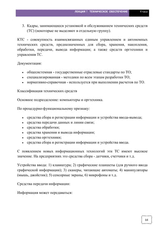 ЛЕКЦИЯ 7. ТЕХНИЧЕСКОЕ ОБЕСПЕЧЕНИЕ 4 часа
64
3. Кадры, занимающиеся установкой и обслуживанием технических средств
(ТС) (некоторые не выделяют в отдельную группу).
КТС - совокупность взаимосвязанных единым управлением и автономных
технических средств, предназначенных для сбора, хранения, накопления,
обработки, передачи, вывода информации; а также средств оргтехники и
управления ТС.
Документация:
· общесистемная - государственные отраслевые стандарты по ТО;
· специализированная - методики по всем этапам разработки ТО;
· нормативно-справочная - используется при выполнении расчетов по ТО.
Классификация технических средств
Основное подразделение: компьютеры и оргтехника.
По процедурно-функциональному признаку:
· средства сбора и регистрации информации и устройства ввода-вывода;
· средства передачи данных и линии связи;
· средства обработки;
· средства хранения и вывода информации;
· средства оргтехники;
· средства сбора и регистрации информации и устройства ввода.
С появлением новых информационных технологий эти ТС имеют высокое
значение. На предприятиях это средства сбора - датчики, счетчики и т.д.
Устройства ввода: 1) клавиатура; 2) графические планшеты (для ручного ввода
графической информации); 3) сканеры, читающие автоматы; 4) манипуляторы
(мышь, джойстик); 5) сенсорные экраны, 6) микрофоны и т.д.
Средства передачи информации:
Информация может передаваться:
 