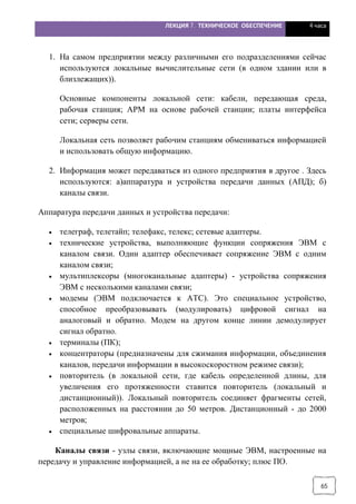 ЛЕКЦИЯ 7. ТЕХНИЧЕСКОЕ ОБЕСПЕЧЕНИЕ 4 часа
65
1. На самом предприятии между различными его подразделениями сейчас
используются локальные вычислительные сети (в одном здании или в
близлежащих)).
Основные компоненты локальной сети: кабели, передающая среда,
рабочая станция; АРМ на основе рабочей станции; платы интерфейса
сети; серверы сети.
Локальная сеть позволяет рабочим станциям обмениваться информацией
и использовать общую информацию.
2. Информация может передаваться из одного предприятия в другое . Здесь
используются: а)аппаратура и устройства передачи данных (АПД); б)
каналы связи.
Аппаратура передачи данных и устройства передачи:
· телеграф, телетайп; телефакс, телекс; сетевые адаптеры.
· технические устройства, выполняющие функции сопряжения ЭВМ с
каналом связи. Один адаптер обеспечивает сопряжение ЭВМ с одним
каналом связи;
· мультиплексоры (многоканальные адаптеры) - устройства сопряжения
ЭВМ с несколькими каналами связи;
· модемы (ЭВМ подключается к АТС). Это специальное устройство,
способное преобразовывать (модулировать) цифровой сигнал на
аналоговый и обратно. Модем на другом конце линии демодулирует
сигнал обратно.
· терминалы (ПК);
· концентраторы (предназначены для сжимания информации, объединения
каналов, передачи информации в высокоскоростном режиме связи);
· повторитель (в локальной сети, где кабель определенной длины, для
увеличения его протяженности ставится повторитель (локальный и
дистанционный)). Локальный повторитель соединяет фрагменты сетей,
расположенных на расстоянии до 50 метров. Дистанционный - до 2000
метров;
· специальные шифровальные аппараты.
Каналы связи - узлы связи, включающие мощные ЭВМ, настроенные на
передачу и управление информацией, а не на ее обработку; плюс ПО.
 