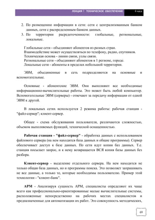 ЛЕКЦИЯ 7. ТЕХНИЧЕСКОЕ ОБЕСПЕЧЕНИЕ 4 часа
69
2. По размещению информации в сети: сети с централизованным банком
данных, сети с распределенным банком данных.
3. По территории расредоточенности: глобальные, региональные,
локальные.
Глобальные сети - объединяют абонентов из разных стран.
Взаимодействие может осуществляться по телефону, радио, спутников.
Техническая основа - линии связи, узлы связи.
Региональные сети - объединяют абонентов в 1 регионе, городе.
Локальные сети - абоненты в пределах небольшой территории.
ЭВМ, объединенные в сеть подразделяются на основные и
вспомогательные.
Основные - абонентские ЭВМ. Они выполняют все необходимые
информационно-вычислительные работы. Это может быть любой компьютер.
Вспомогательные ЭВМ (серверы) - отвечают за передачу информации от одной
ЭВМ к другой.
В локальных сетях используется 2 режима работы: рабочая станция -
"файл-сервер"; клиент-сервер.
Общее - схема обслуживания пользователя, различаются сложностью,
объемом выполняемых функций, технической оснащенностью.
Рабочая станция - "файл-сервер" - обработка данных с использованием
файлового сервера (на нем находится база данных и общие программы). Сервер
обеспечивает доступ к базе данных. По сети идут копии баз данных. Т.е.
станция посылает запрос, и к нему возвращается ВСЯ копия базы данных без
разбора.
Клиент-сервер - выделение отдельного сервера. На нем находится не
только общая база данных, но и программы поиска. Это позволяет запрашивать
не все данные, а только те, которые необходимы пользователю. Пример этой
технологии - "клиент-банк".
АРМ - Анализируя сущность АРМ, специалисты определяют их чаще
всего как профессионально-ориентированные малые вычислительные системы,
расположенные непосредственно на рабочих местах специалистов и
предназначенные для автоматизации их работ. Это совокупность методических,
 