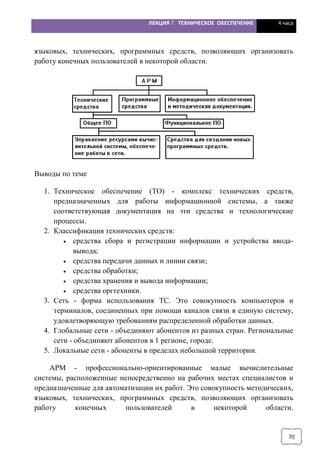 ЛЕКЦИЯ 7. ТЕХНИЧЕСКОЕ ОБЕСПЕЧЕНИЕ 4 часа
70
языковых, технических, программных средств, позволяющих организовать
работу конечных пользователей в некоторой области.
Выводы по теме
1. Техническое обеспечение (ТО) - комплекс технических средств,
предназначенных для работы информационной системы, а также
соответствующая документация на эти средства и технологические
процессы.
2. Классификация технических средств:
· средства сбора и регистрации информации и устройства ввода-
вывода;
· средства передачи данных и линии связи;
· средства обработки;
· средства хранения и вывода информации;
· средства оргтехники.
3. Сеть - форма использования ТС. Это совокупность компьютеров и
терминалов, соединенных при помощи каналов связи в единую систему,
удовлетворяющую требованиям распределенной обработки данных.
4. Глобальные сети - объединяют абонентов из разных стран. Региональные
сети - объединяют абонентов в 1 регионе, городе.
5. Локальные сети - абоненты в пределах небольшой территории.
АРМ - профессионально-ориентированные малые вычислительные
системы, расположенные непосредственно на рабочих местах специалистов и
предназначенные для автоматизации их работ. Это совокупность методических,
языковых, технических, программных средств, позволяющих организовать
работу конечных пользователей в некоторой области.
 