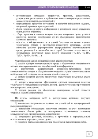 ЛЕКЦИЯ 8. ПРИМЕРЫ ФУНКЦИОНИРОВАНИЯ АИС 2 часа
74
• автоматизации процессов разработки, хранения, согласования,
утверждения регистрации и публикации контрольно-распорядительных
документов (приказов, распоряжений);
• формализации процессов постановки и контроля выполнения заданий,
поручений, приказов и распоряжений;
• сбора, хранения и анализа информации о жизненном цикле воздушных
судов, узлов и агрегатов;
• сбора, хранения и анализа истории отказов воздушных судов, узлов и
агрегатов, включая информацию об их обслуживании техническими
службами Заказчика;
• перехода к обслуживанию всех служб Заказчика на основе единых
технических средств и программно-аппаратного комплекса. Особое
внимание уделено формированию распределенной информационной
среды, решающей в масштабах всех служб Заказчика задачу ввода в
эксплуатацию воздушных судов нового поколения (Ту-204, Ту-214,
Ту324, Ту-334, Ил-96, ... ).
Формирование единой информационной среды позволяет:
1) создать единую информационную среду с обеспечением оперативного
доступа заинтересованных лиц к необходимой им информации;
2) адаптировать существующие авиационно-технические базы
авиакомпаний и заводов к обслуживанию воздушных судов нового поколения
по безремонтной стратегии поддержания летной годности;
3) широко внедрить систему технической эксплуатации воздушных судов
по состоянию;
4) внедрить современные эффективные системы повышения качества
технического обслуживания и ремонта (ТоиР) , соответствующие требованиям
международных стандартов;
5) создать условия для обеспечения поддержания летной годности
средних и мелких авиакомпаний.
По итогам внедрения АИС в эксплуатацию компания получает
возможность:
1) повышения оперативности влияния на российский и международный
рынок авиаперевозок;
2) повышения возможности извлечения прибыли за счет выполнения
значительного объема работ по поддержанию технического состояния
воздушных судов, принадлежащих авиакомпании;
З) сокращения расходов, связанных с простоями и нерациональным
использованием парка воздушных судов;
4) снижения расходов на выполнение ремонтных и регламентных работ.
 