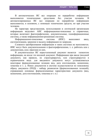 ЛЕКЦИЯ 9. ТИПЫ АИС 4 часа
79
В автоматических ИС все операции по переработке информации
выполняются техническими средствами без участия человека. В
автоматизированных ИС все операции по переработке информации
выполняются, в основном, с помощью технических средств, но при участии
человека.
По характеру представления, использования и логической организации
информации выделяют АИС информационно-поисковые и справочные,
которые включают фактографические, документальные, геоинформационные
системы, а также информационно-решающие системы.
Информационно-поисковые системы (ИПС) выполняют ввод,
систематизацию, хранение и выдачу информации по запросам.
Сложного преобразования информации в таких системах не выполняется.
ИПС могут быть документальными и фактографическими, т. е. работать или с
документами, или с фактами из них.
В документальных ИС нерасчлененный документ является элементом
информации, на входе это входной документ. Информация при вводе (входной
документ), как правило, не структурируется, или структурируется в
ограниченном виде. для вводимого документа могут устанавливаться
некоторые формализованные позиции вид, дата изготовления, назначение,
тематика и т. д. Поиск документов в системе осуществляется по поисковому
образу документа (ПОД) - набору реквизитов (формализованных позиций),
отражающих основные формализованные характеристики документа (вид,
назначение, дата изготовления, тематика и т. п.)
 