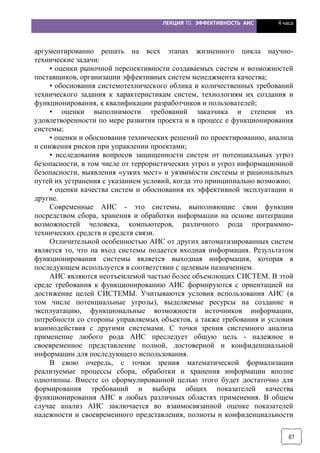 ЛЕКЦИЯ 10. ЭФФЕКТИВНОСТЬ АИС 4 часа
87
аргументированно решать на всех этапах жизненного цикла научно-
технические задачи:
• оценки рыночной перспективности создаваемых систем и возможностей
поставщиков, организации эффективных систем менеджмента качества;
• обоснования системотехнического облика и количественных требований
технического задания к характеристикам систем, технологиям их создания и
функционирования, к квалификации разработчиков и пользователей;
• оценки выполнимости требований заказчика и степени их
удовлетворенности по мере развития проекта и в процесс е функционирования
системы;
• оценки и обоснования технических решений по проектированию, анализа
и снижения рисков при управлении проектами;
• исследования вопросов защищенности систем от потенциальных угроз
безопасности, в том числе от террористических угроз и угроз информационной
безопасности, выявления «узких мест» и уязвимости системы и рациональных
путей их устранения с указанием условий, когда это принципиально возможно;
• оценки качества систем и обоснования их эффективной эксплуатации и
другие.
Современные АИС - это системы, выполняющие свои функции
посредством сбора, хранения и обработки информации на основе интеграции
возможностей человека, компьютеров, различного рода программно-
технических средств и средств связи.
Отличительной особенностью АИС от других автоматизированных систем
является то, что на вход системы подается входная информация. Результатом
функционирования системы является выходная информация, которая в
последующем используется в соответствии с целевым назначением.
АИС являются неотъемлемой частью более объемлющих СИСТЕМ. В этой
среде требования к функционированию АИС формируются с ориентацией на
достижение целей СИСТЕМЫ. Учитываются условия использования АИС (в
том числе потенциальные угрозы), выделяемые ресурсы на создание и
эксплуатацию, функциональные возможности источников информации,
потребности со стороны управляемых объектов, а также требования и условия
взаимодействия с другими системами. С точки зрения системного анализа
применение любого рода АИС преследует общую цель - надежное и
своевременное представление полной, достоверной и конфиденциальной
информации для последующего использования.
В свою очередь, с точки зрения математической формализации
реализуемые процессы сбора, обработки и хранения информации вполне
однотипны. Вместе со сформулированной целью этого будет достаточно для
формирования требований и выбора общих показателей качества
функционирования АИС в любых различных областях применения. В общем
случае анализ АИС заключается во взаимосвязанной оценке показателей
надежности и своевременного представления, полноты и конфиденциальности
 