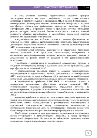 ЛЕКЦИЯ 11. СТАНДАРТИЗАЦИЯ И СЕРТИФИКАЦИЯ АИС 4 часа
90
В этих условиях наиболее перспективным способом проверки
достигнутого качества выступает сертификация, которая только начинает
внедряться в практику создания и применения АИС в России. Сертификация -
подтверждение достигнутого качества независимыми экспертами с выдачей
сертификата соответствия требованиям стандартов. Комплекс проблем
сертификации АИ С в принципе близок к проблемам, которые приходится
решать для других видов изделий. Однако вследствие их новизны, высокой
сложности объектов сертификации и многообразия показателей качества
появился ряд особенностей этих проблем:
• научно-методические проблемы состоят в создании эффективных по
затратам ресурсов методов сертификационных испытаний, гарантирующих
достоверное определение заданных показателей качества функционирования
АИС и соответствие документации;
• технологические проблемы заключаются в обеспечении реализации
методов испытаний АИС средствами автоматизации, тестирования и
организации регламентированных проверок качества программ, данных и
документации на разных этапах их создания и при сертификационных
испытаниях;
• проблемы стандартизации и нормативной документации сводятся к
созданию, последующему выбору и адаптации документов, применяемых для
сертификационных испытаний АИС;
• организационные проблемы состоят в создании международных,
государственных и ведомственных органов, ответственных за сертификацию
АИС, в определении их прав и обязанностей, в оснащении их необходимыми
нормативно-методическими и инструментально-технологическими средствами;
• экономические проблемы СВОДЯТСЯ к выявлению, оценке и
применению экономически эффективных методов испытаний АИС,
обеспечивающих заданную достоверность определения качества их
функционирования, к разработке экономических механизмов взаимодействия
организаций и специалистов по сертификации с разработчиками и заказчиками
АИС;
• правовые проблемы заключаются, прежде всего, в создании юридических
механизмов процессов сертификации и использования их результатов, создании
нормативов, правил взаимодействия и распределения экономической и
юридической ответственности между поставщиками, испытателями и
потребителями (заказчиками) АИС за несоответствие реальных показателей
качества гарантированным характеристикам сертифицированных изделий.
Наибольшую сложность при организации сертификации представляют
научно-методические и технологические проблемы, а также проблемы
нормативной документации. Во многом это объясняется принципиальными
изменениями современных объектов информатизации:
 