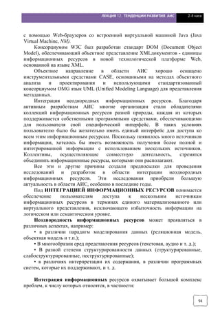 ЛЕКЦИЯ 12. ТЕНДЕНЦИИ РАЗВИТИЯ АИС 2-4 часа
94
с помощью Web-браузеров со встроенной виртуальной машиной Java (Java
Virtual Machine, NM).
Консорциумом W3C был разработан стандарт DOM (Document Object
Model), обеспечивающий объектное представление XMLдокументов - единицы
информационных ресурсов в новой технологической платформе Web,
основанной на языке XML.
Объектное направление в области АИС хорошо оснащено
инструментальными средствами CASE, основанными на методах объектного
анализа и проектирования и использующими стандартизованный
консорциумом OMG язык UML (Unified Modeling Language) для представления
метаданных.
Интеграция неоднородных информационных ресурсов. Благодаря
активным разработкам АИС многие организации стали обладателями
коллекций информационных ресурсов разной природы, каждая из которых
поддерживается собственными программными средствами, обеспечивающими
для пользователя свой специфический интерфейс. В таких условиях
пользователю было бы желательно иметь единый интерфейс для доступа ко
всем этим информационным ресурсам. Поскольку появилось много источников
информации, хотелось бы иметь возможность получения более полной и
интегрированной информации с использованием нескольких источников.
Коллективы, осуществляющие совместную деятельность, стремятся
объединить информационные ресурсы, которыми они располагают.
Все эти и другие причины создали предпосылки для проведения
исследований и разработок в области интеграции неоднородных
информационных ресурсов. Эти исследования приобрели большую
актуальность в области АИС, особенно в последние годы.
Под ИНТЕГРАЦИЕЙ ИНФОРМАЦИОННЫХ РЕСУРСОВ понимается
обеспечение пользователям доступа к нескольким источникам
информационных ресурсов в терминах единого материализованного или
виртуального представления, исключающего избыточность информации на
логическом или семантическом уровне.
Неоднородность информационных ресурсов может проявляться в
различных аспектах, например:
• в различии парадигм моделирования данных (реляционная модель,
объектная модель и т.п.);
• В многообразии сред представления ресурсов (текстовая, аудио и т. д.);
• В разной степени стpуктурированности данных (структурированные,
слабостpуктурированные, неструктурированные);
• в различиях интерпретации их содержания, в различии программных
систем, которые их поддерживают, и т. д.
Интеграция информационных ресурсов охватывает большой комплекс
проблем, к числу которых относятся, в частности:
 