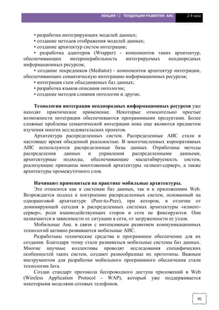ЛЕКЦИЯ 12. ТЕНДЕНЦИИ РАЗВИТИЯ АИС 2-4 часа
95
• разработка интегрирующих моделей данных;
• создание методов отображения моделей данных;
• создание архитектур систем интеграции;
• разработка адаптеров (Wrapper) - компонентов таких архитектур,
обеспечивающих интероперабельность интегрируемых неоднородных
информационных ресурсов;
• создание посредников (Mediator) - компонентов архитектур интеграции,
обеспечивающих семантическую интеграцию информационных ресурсов;
• интеграция схем объединяемых баз данных;
• разработка языков описания онтологии;
• создание методов слияния онтологии и другие.
Технологии интеграции неоднородных информационных ресурсов уже
находят практическое применение. Некоторые относительно простые
возможности интеграции обеспечиваются программными продуктами. Более
сложные проблемы семантической интеграции пока еще являются предметом
изучения многих исследовательских проектов.
Архитектура распределенных систем. Распределенные АИС стали в
настоящее время обыденной реальностью. В многочисленных корпоративных
АИС используются распределенные базы данных. Отработаны методы
распределения данных и управления распределенными данными,
архитектурные подходы, обеспечивающие масштабируемость систем,
реализующие принципы многозвенной архитектуры «клиент-сервер», а также
архитектуры промежуточного слоя.
Начинают применяться на практике мобильные архитектуры.
Это относится как к системам баз данных, так и к приложениям Web.
Возрождается подход к построению распределенных систем, основанный на
одноранговой архитектуре (Peer-to-Peer), при котором, в отличие от
доминирующей сегодня в распределенных системах архитектуры «клиент-
сервер», роли взаимодействующих сторон в сети не фиксируются. Они
назначаются в зависимости от ситуации в сети, от загруженности ее узлов.
Мобильные Ане. в связи с интенсивным развитием коммуникационных
технологий активно развиваются мобильные АИС.
Разработаны технические средства и программное обеспечение для их
создания. Благодаря этому стали развиваться мобильные системы баз данных.
Многие научные коллективы проводят исследования специфических
особенностей таких систем, создают разнообразные их прототипы. Важным
инструментом для разработки мобильного программного обеспечения стали
технологии Java.
Создан стандарт протокола беспроводного доступа приложений в Web
(Wireless Application Protocol - WАР), который уже поддерживается
некоторыми моделями сотовых телефонов.
 