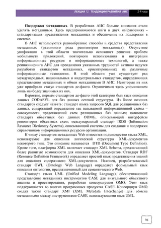 ЛЕКЦИЯ 12. ТЕНДЕНЦИИ РАЗВИТИЯ АИС 2-4 часа
96
Поддержка метаданных. В разработках АИС больше внимания стали
уделять метаданным. Здесь предпринимаются шаги в двух направлениях -
стандартизация представления метаданных и обеспечение их поддержки в
системе.
В АИС используются разнообразные способы и средства представления
метаданных (различного рода репозитории метаданных). Отсутствие
унификации в этой области значительно осложняет решение проблем
мобильности приложений, повторного использования и интеграции
информационных ресурсов и информационных технологий, а также
реинжиниринга АИС для преодоления указанных трудностей активно ведутся
разработки стандартов метаданных, ориентированных на различные
информационные технологии. В этой области уже существует ряд
международных, национальных и индустриальных стандартов, определяющих
представление метаданных и обмен метаданными В АИС. Некоторые из них
уже приобрели статус стандартов де-факто. Ограничимся здесь упоминанием
лишь наиболее значимых из них.
Вероятно, первым стандартом де-факто этой категории был язык описания
данных CODASYL для баз данных сетевой структуры. Из более поздних
стандартов следует назвать: стандарт языка запросов SQL для реляционных баз
данных, содержащий определение так называемой информационной схемы –
совокупности представлений схем реляционных баз данных; компонент
стандарта объектных баз данных ODMG, описывающий интерфейсы
репозитория объектных схем; международный стандарт IRDS (Infonnation
Resource Dictionary Systems), описывающий системы для создания и поддержки
справочников информационных ресурсов организации.
К числу стандартов метаданных Web относится подмножество языка XML,
используемое для описания логической структуры ХМL-документов
некоторого типа. Это описание называется DTD (Document Туре Definition).
Кроме того, платформа XМL включает стандарт XМL Schema, предлагающий
более развитые возможности для описания ХМL-документов. Стандарт RDF
(Resource Definition Framework) определяет простой язык представления знаний
для описания содержимого XML-документов. Наконец, разрабатываемый
стандарт OWL (Ontology Web Language) определяет формальный язык
описания онтологии, предназначенный для семантического Web.
Стандарт языка UМL (Unified Modeling Language), обеспечивающий
представление метаданных инструментов CASE для визуального объектного
анализа и проектирования, разработан консорциумом ОМО. Этот язык
поддерживается во многих программных продуктах CASE. Консорциум ОМО
создал также стандарт XMI (XML Metadata Interchange) для обмена
метаданными между инструментами CASE, использующими язык UML.
 