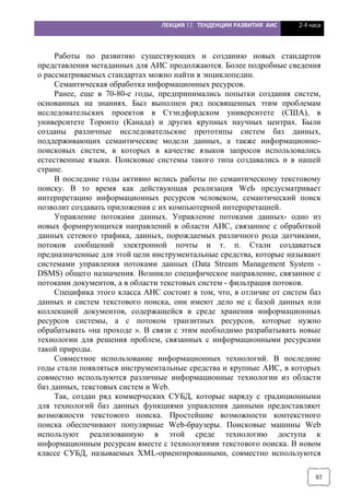 ЛЕКЦИЯ 12. ТЕНДЕНЦИИ РАЗВИТИЯ АИС 2-4 часа
97
Работы по развитию существующих и созданию новых стандартов
представления метаданных для АИС продолжаются. Более подробные сведения
о рассматриваемых стандартах можно найти в энциклопедии.
Семантическая обработка информационных ресурсов.
Ранее, еще в 70-80-е годы, предпринимались попытки создания систем,
основанных на знаниях. Был выполнен ряд посвященных этим проблемам
исследовательских проектов в Стэндфордском университете (США), в
университете Торонто (Канада) и других крупных научных центрах. Были
созданы различные исследовательские прототипы систем баз данных,
поддерживающих семантические модели данных, а также информационно-
поисковых систем, в которых в качестве языков запросов использовались
естественные языки. Поисковые системы такого типа создавались и в нашей
стране.
В последние годы активно велись работы по семантическому текстовому
поиску. В то время как действующая реализация WеЬ предусматривает
интерпретацию информационных ресурсов человеком, семантический поиск
позволит создавать приложения с их компьютерной интерпретацией.
Управление потоками данных. Управление потоками данных- одно из
новых формирующихся направлений в области АИС, связанное с обработкой
данных сетевого трафика, данных, порождаемых различного рода датчиками,
потоков сообщений электронной почты и т. п. Стали создаваться
предназначенные для этой цели инструментальные средства, которые называют
системами управления потоками данных (Data Stream Management System -
DSMS) общего назначения. Возникло специфическое направление, связанное с
потоками документов, а в области текстовых систем - фильтрация потоков.
Специфика этого класса АНС состоит в том, что, в отличие от систем баз
данных и систем текстового поиска, они имеют дело не с базой данных или
коллекцией документов, содержащейся в среде хранения информационных
ресурсов системы, а с потоком транзитных ресурсов, которые нужно
обрабатывать «на проходе ». В связи с этим необходимо разрабатывать новые
технологии для решения проблем, связанных с информационными ресурсами
такой природы.
Совместное использование информационных технологий. В последние
годы стали появляться инструментальные средства и крупные АИС, в которых
совместно используются различные информационные технологии из области
баз данных, текстовых систем и Web.
Так, создан ряд коммерческих СУБД, которые наряду с традиционными
для технологий баз данных функциями управления данными предоставляют
возможности текстового поиска. Простейшие возможности контекстного
поиска обеспечивают популярные Web-браузеры. Поисковые машины Web
используют реализованную в этой среде технологию доступа к
информационным ресурсам вместе с технологиями текстового поиска. В новом
классе СУБД, называемых ХМL-ориенrированными, совместно используются
 