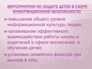 МЕРОПРИЯТИЯ ПО ЗАЩИТЕ ДЕТЕЙ В СФЕРЕ
ИНФОРМАЦИОННОЙ БЕЗОПАСНОСТИ
 повышение общего уровня
информационной культуры людей;
 налаживание эффективного
взаимодействия работы школы и
родителей в сфере воспитания и
обучения детей;
 установка семейного фильтра при
выходе в сеть.
 