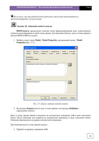 ПРАКТИЧЕСКАЯ РАБОТА 3. Построение функциональной модели 2 часа
36
После того, как эта работа будет проделана, пригласите преподавателя и
продемонстрируйте ему результат.
Задание 20. Описание свойств модели.
IDEF0-модель предполагает наличие четко сформулированной цели, единственного
субъекта моделирования и одной точки зрения. Для внесения области, цели и точки зрения в
модели IDEF0 в BPwin следует:
1. Выбрать пункт меню Model - Model Properties, вызывающий диалог Model
Properties (рис. 3.7.);
Рис. 3.7. Диалог задания свойств модели
2. Во вкладку Purpose внести цель и точку зрения, а во вкладку Definition –
определение модели;
Цель и точку зрения принято выносить на контекстную диаграмму А-0 в виде текстового
блока. После описания они появятся на контекстной диаграмме в виде текстового блока.
Описание производится на уровне контекстной диаграммы.
Для описания цели и точки зрения следует:
3. Перейти на уровень диаграммы А-0;
 