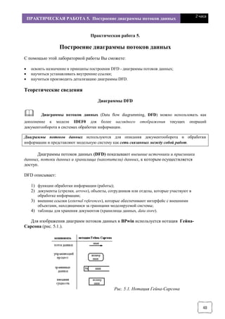 ПРАКТИЧЕСКАЯ РАБОТА 5. Построение диаграммы потоков данных
2 часа
48
Практическая работа 5.
Построение диаграммы потоков данных
С помощью этой лабораторной работы Вы сможете:
· освоить назначение и принципы построения DFD - диаграммы потоков данных;
· научиться устанавливать внутренние ссылки;
· научиться производить детализацию диаграммы DFD.
Теоретические сведения
Диаграммы DFD
& Диаграммы потоков данных (Data flow diagramming, DFD) можно использовать как
дополнение к модели IDEF0 для более наглядного отображения текущих операций
документооборота в системах обработки информации.
Диаграммы потоков данных используются для описания документооборота и обработки
информации и представляют модельную систему как сеть связанных между собой работ.
Диаграммы потоков данных (DFD) показывают внешние источники и приемники
данных, потоки данных и хранилища (накопители) данных, к которым осуществляется
доступ.
DFD описывает:
1) функции обработки информации (работы);
2) документы (стрелки, arrows), объекты, сотрудников или отделы, которые участвуют в
обработке информации;
3) внешние ссылки (external references), которые обеспечивают интерфейс с внешними
объектами, находящимися за границами моделируемой системы;
4) таблицы для хранения документов (хранилища данных, data store).
Для изображения диаграмм потоков данных в BPwin используется нотация Гейна-
Сарсона (рис. 5.1.).
Рис. 5.1. Нотация Гейна-Сарсона
 