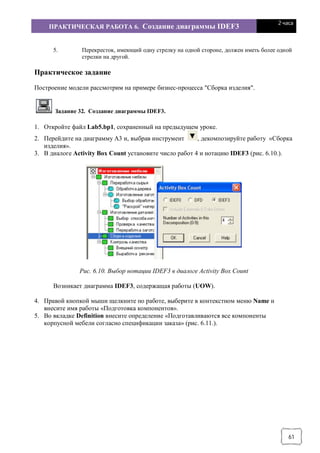 ПРАКТИЧЕСКАЯ РАБОТА 6. Создание диаграммы IDEF3
2 часа
61
5. Перекресток, имеющий одну стрелку на одной стороне, должен иметь более одной
стрелки на другой.
Практическое задание
Построение модели рассмотрим на примере бизнес-процесса "Сборка изделия".
Задание 32. Создание диаграммы IDEF3.
1. Откройте файл Lab5.bp1, сохраненный на предыдущем уроке.
2. Перейдите на диаграмму А3 и, выбрав инструмент , декомпозируйте работу «Сборка
изделия».
3. В диалоге Activity Box Count установите число работ 4 и нотацию IDEF3 (рис. 6.10.).
Рис. 6.10. Выбор нотации IDEF3 в диалоге Activity Box Count
Возникает диаграмма IDEF3, содержащая работы (UOW).
4. Правой кнопкой мыши щелкните по работе, выберите в контекстном меню Name и
внесите имя работы «Подготовка компонентов».
5. Во вкладке Definition внесите определение «Подготавливаются все компоненты
корпусной мебели согласно спецификации заказа» (рис. 6.11.).
 