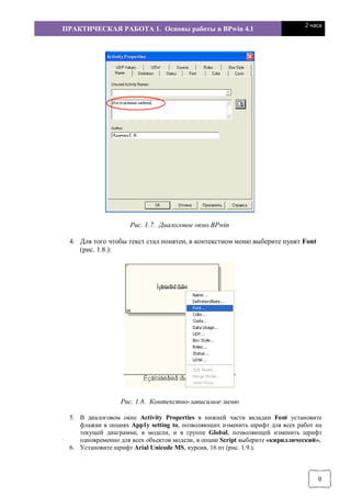 ПРАКТИЧЕСКАЯ РАБОТА 1. Основы работы в BPwin 4.1
2 часа
9
Рис. 1.7. Диалоговое окно BPwin
4. Для того чтобы текст стал понятен, в контекстном меню выберите пункт Font
(рис. 1.8.):
Рис. 1.8. Контекстно-зависимое меню
5. В диалоговом окне Activity Properties в нижней части вкладки Fоnt установите
флажки в опциях Арр1у setting to, позволяющих изменить шрифт для всех работ на
текущей диаграмме, в модели, и в группе Global, позволяющей изменить шрифт
одновременно для всех объектов модели, в опции Script выберите «кириллический».
6. Установите шрифт Arial Unicode MS, курсив, 16 пт (рис. 1.9.).
 