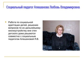  Работа по социальной
адаптации детей, решению
вопросов по их дальнейшему
жизнеустройству вне стен
детского дома решаются
совместно с социальным
педагогом Алешановой Л.В.
 