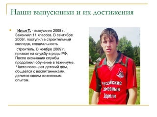 Наши выпускники и их достижения
 Илья Т. - выпускник 2008 г.
Закончил 11 классов. В сентябре
2008г. поступил в строительный
колледж, специальность
строитель. В ноябре 2009 г.
призван на службу в ряды РФ.
После окончания службы
продолжил обучение в техникуме.
Часто посещает детский дом,
общается с воспитанниками,
делится своим жизненным
опытом.
 