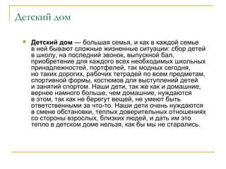 Детский дом
 Детский дом — большая семья, и как в каждой семье
в ней бывают сложные жизненные ситуации: сбор детей
в школу, на последний звонок, выпускной бал,
приобретение для каждого всех необходимых школьных
принадлежностей, портфелей, так модных сегодня,
но таких дорогих, рабочих тетрадей по всем предметам,
спортивной формы, костюмов для выступлений детей
и занятий спортом. Наши дети, так же как и домашние,
вернее намного больше, чем домашние, нуждаются
в этом, так как не берегут вещей, не умеют быть
ответственными за что-то. Наши дети очень нуждаются
в смене обстановки, теплых доверительных отношениях
со стороны взрослых, близких людей, и дать им это
тепло в детском доме нельзя, как бы мы не старались.
 
