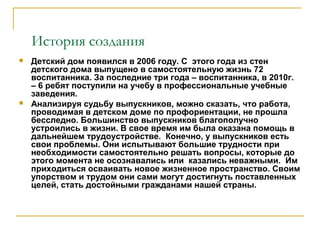 История создания
 Детский дом появился в 2006 году. С этого года из стен
детского дома выпущено в самостоятельную жизнь 72
воспитанника. За последние три года – воспитанника, в 2010г.
– 6 ребят поступили на учебу в профессиональные учебные
заведения.
 Анализируя судьбу выпускников, можно сказать, что работа,
проводимая в детском доме по профориентации, не прошла
бесследно. Большинство выпускников благополучно
устроились в жизни. В свое время им была оказана помощь в
дальнейшем трудоустройстве. Конечно, у выпускников есть
свои проблемы. Они испытывают большие трудности при
необходимости самостоятельно решать вопросы, которые до
этого момента не осознавались или казались неважными. Им
приходиться осваивать новое жизненное пространство. Своим
упорством и трудом они сами могут достигнуть поставленных
целей, стать достойными гражданами нашей страны.
 