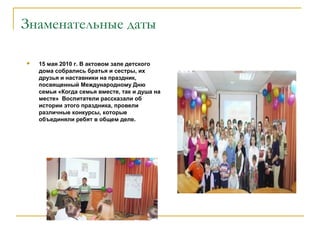 Знаменательные даты
 15 мая 2010 г. В актовом зале детского
дома собрались братья и сестры, их
друзья и наставники на праздник,
посвященный Международному Дню
семьи «Когда семья вместе, так и душа на
месте» Воспитатели рассказали об
истории этого праздника, провели
различные конкурсы, которые
объединяли ребят в общем деле.
 