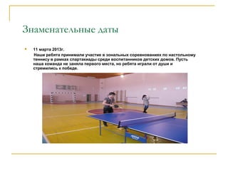 Знаменательные даты
 11 марта 2013г.
Наши ребята принимали участие в зональных соревнованиях по настольному
теннису в рамках спартакиады среди воспитанников детских домов. Пусть
наша команда не заняла первого места, но ребята играли от души и
стремились к победе.
 